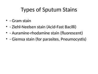 Types of Sputum Stains
• - Gram stain
• - Ziehl-Neelsen stain (Acid-Fast Bacilli)
• - Auramine-rhodamine stain (fluorescent)
• - Giemsa stain (for parasites, Pneumocystis)
 
