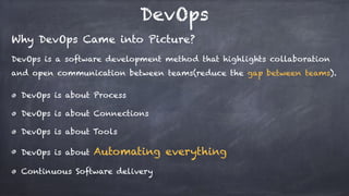 DevOps
Why DevOps Came into Picture?
DevOps is a software development method that highlights collaboration
and open communication between teams(reduce the gap between teams). 
DevOps is about Process
DevOps is about Connections
DevOps is about Tools
DevOps is about Automating everything
Continuous Software delivery
 
