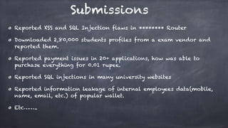 Reported XSS and SQL Injection flaws in ******** Router
Downloaded 2,80,000 students profiles from a exam vendor and
reported them.
Reported payment issues in 20+ applications, how was able to
purchase everything for 0.01 rupee.
Reported SQL injections in many university websites
Reported information leakage of internal employees data(mobile,
name, email, etc.) of popular wallet.
Etc……..
Submissions
 