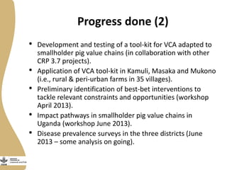 Progress done (2)
• Development and testing of a tool-kit for VCA adapted to
smallholder pig value chains (in collaboration with other
CRP 3.7 projects).
• Application of VCA tool-kit in Kamuli, Masaka and Mukono
(i.e., rural & peri-urban farms in 35 villages).
• Preliminary identification of best-bet interventions to
tackle relevant constraints and opportunities (workshop
April 2013).
• Impact pathways in smallholder pig value chains in
Uganda (workshop June 2013).
• Disease prevalence surveys in the three districts (June
2013 – some analysis on going).
 