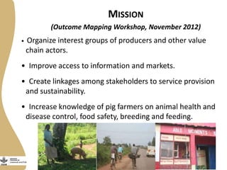 MISSION
(Outcome Mapping Workshop, November 2012)
• Organize interest groups of producers and other value
chain actors.
• Improve access to information and markets.
• Create linkages among stakeholders to service provision
and sustainability.
• Increase knowledge of pig farmers on animal health and
disease control, food safety, breeding and feeding.
 