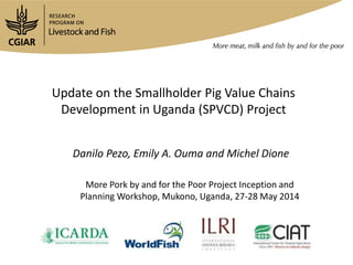 Update on the Smallholder Pig Value Chains
Development in Uganda (SPVCD) Project
Danilo Pezo, Emily A. Ouma and Michel Dione
More Pork by and for the Poor Project Inception and
Planning Workshop, Mukono, Uganda, 27-28 May 2014
 