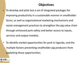 Objectives
• To develop and pilot test a set of integrated packages for
improving productivity in a sustainable manner in smallholder
farms, as well as organisational marketing mechanisms and
waste management practices to strengthen the pig value chain
through enhanced pork safety and better access to inputs,
services and output markets.
• To identify market opportunities for pork in Uganda, and the
multiple factors preventing smallholder pig producers from
exploiting those opportunities.
• •
 