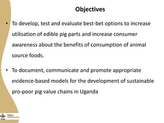 Objectives
• To develop, test and evaluate best-bet options to increase
utilisation of edible pig parts and increase consumer
awareness about the benefits of consumption of animal
source foods.
• To document, communicate and promote appropriate
evidence-based models for the development of sustainable
pro-poor pig value chains in Uganda
 