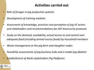 Activities carried out
• Role of forages in pig production systems
• Development of training modules
• Assessment of knowledge, practices and perception of pig VC actors
and stakeholders and recommendations for ASF biosecurity protocols
• Study on the demand, availability, actual access to and control over
adequate food (including animal source foods) by household members
• Waste management at the pig farm and slaughter nodes
• Feasibility assessments of pig business hubs and a model pig abattoir
• Establishment of Multi-stakeholders Pig Platforms
 