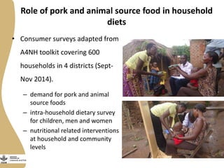 Role of pork and animal source food in household
diets
• Consumer surveys adapted from
A4NH toolkit covering 600
households in 4 districts (Sept-
Nov 2014).
– demand for pork and animal
source foods
– intra-household dietary survey
for children, men and women
– nutritional related interventions
at household and community
levels
 