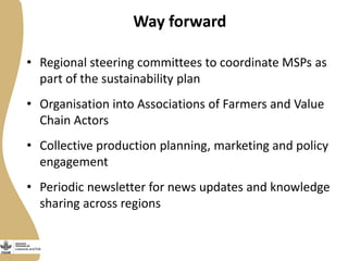 Way forward
• Regional steering committees to coordinate MSPs as
part of the sustainability plan
• Organisation into Associations of Farmers and Value
Chain Actors
• Collective production planning, marketing and policy
engagement
• Periodic newsletter for news updates and knowledge
sharing across regions
 