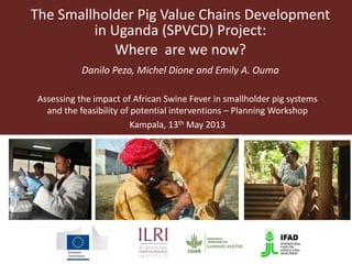 The Smallholder Pig Value Chains Development
in Uganda (SPVCD) Project:
Where are we now?
Danilo Pezo, Michel Dione and Emily A. Ouma
Assessing the impact of African Swine Fever in smallholder pig systems
and the feasibility of potential interventions – Planning Workshop
Kampala, 13th May 2013
 