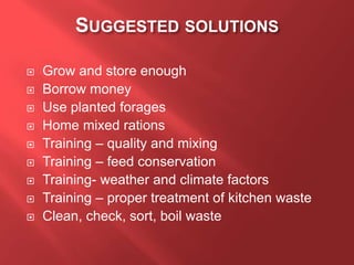 SUGGESTED SOLUTIONS
 Grow and store enough
 Borrow money
 Use planted forages
 Home mixed rations
 Training – quality and mixing
 Training – feed conservation
 Training- weather and climate factors
 Training – proper treatment of kitchen waste
 Clean, check, sort, boil waste
 