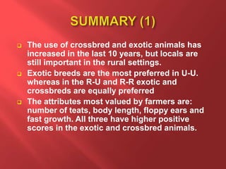  The use of crossbred and exotic animals has
increased in the last 10 years, but locals are
still important in the rural settings.
 Exotic breeds are the most preferred in U-U.
whereas in the R-U and R-R exotic and
crossbreds are equally preferred
 The attributes most valued by farmers are:
number of teats, body length, floppy ears and
fast growth. All three have higher positive
scores in the exotic and crossbred animals.
 