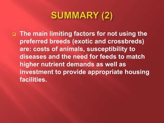  The main limiting factors for not using the
preferred breeds (exotic and crossbreds)
are: costs of animals, susceptibility to
diseases and the need for feeds to match
higher nutrient demands as well as
investment to provide appropriate housing
facilities.
 