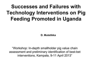 Successes and Failures with
Technology Interventions on Pig
Feeding Promoted in Uganda
D. Mutetikka
“Workshop: In-depth smallholder pig value chain
assessment and preliminary identification of best-bet
interventions, Kampala, 9-11 April 2013”
 