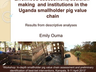 Livelihood assessment, decision-
making and institutions in the
Uganda smallholder pig value
chain
Results from descriptive analyses
Emily Ouma
“Workshop: In-depth smallholder pig value chain assessment and preliminary
identification of best-bet interventions, Kampala, 9-11 April 2013”
 