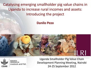Catalysing emerging smallholder pig value chains in
   Uganda to increase rural incomes and assets:
             Introducing the project

                    Danilo Pezo




                     Uganda Smallholder Pig Value Chain
                    Development Planning Meeting, Nairobi
                           24-25 September 2012
 