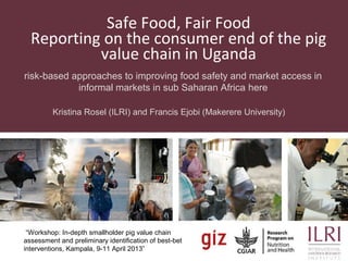 Safe Food, Fair Food
Reporting on the consumer end of the pig
value chain in Uganda
risk-based approaches to improving food safety and market access in
informal markets in sub Saharan Africa here
Kristina Rosel (ILRI) and Francis Ejobi (Makerere University)
“Workshop: In-depth smallholder pig value chain
assessment and preliminary identification of best-bet
interventions, Kampala, 9-11 April 2013”
 