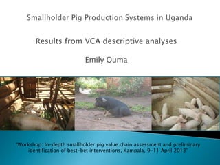 Results from VCA descriptive analyses
Emily Ouma
“Workshop: In-depth smallholder pig value chain assessment and preliminary
identification of best-bet interventions, Kampala, 9-11 April 2013”
 