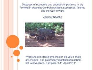 “Workshop: In-depth smallholder pig value chain
assessment and preliminary identification of best-
bet interventions, Kampala, 9-11 April 2013”
Diseases of economic and zoonotic importance in pig
farming in Uganda: Control practices, successes, failures
and the way forward
Zachary Nsadha
 
