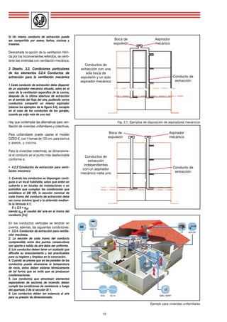 h) Un mismo conducto de extracción puede
ser compartido por aseos, baños, cocinas y
traseros.
Descartada la opción de la ventilación híbri-
da por los inconvenientes referidos, se venti-
larán las viviendas con ventilación mecánica.
3 Diseño. 3.2. Condiciones particulares
de los elementos 3.2.4 Conductos de
extracción para la ventilación mecánica
1 Cada conducto de extracción debe disponer
de un aspirador mecánico situado, salvo en el
caso de la ventilación específica de la cocina,
después de la última abertura de extracción
en el sentido del flujo del aire, pudiendo varios
conductos compartir un mismo aspirador
(véanse los ejemplos de la figura 3.4), excepto
en el caso de los conductos de los garajes,
cuando se exija más de una red.
Hay que contemplar las alternativas para ven-
tilación de viviendas unifamiliares y colectivas.
Para unifamiliares puede usarse el modelo
OZEO-E, con 4 tomas de 125 cm, para baños
y aseos, y cocina.
Para la viviendas colectivas, se dimensiona-
rá el conducto en el punto más desfavorable
conforme a:
•	 4.2.2 Conductos de extracción para venti-
lación mecánica
1. Cuando los conductos se dispongan conti-
guos a un local habitable, salvo que estén en
cubierta o en locales de instalaciones o en
patinillos que cumplan las condiciones que
establece el DB HR, la sección nominal de
cada tramo del conducto de extracción debe
ser como mínimo igual a la obtenida median-
te la fórmula 4.1;
	 S ≤ 2,5 • qvt
siendo qvt el caudal del aire en el tramo del
conducto [l/s]
En los conductos verticales se tendrán en
cuenta, además, las siguientes condiciones:
•	 3.2.4. Conductos de extracción para ventila-
ción mecánica.
2. La sección de cada tramo del conducto
comprendido entre dos puntos consecutivos
con aporte o salida de aire debe ser uniforme.
3. Los conductos deben tener un acabado que
dificulte su ensuciamiento y ser practicables
para su registro y limpieza en la coronación.
4. Cuando se prevea que en las paredes de los
conductos pueda alcanzarse la temperatura
de rocío, éstos deben aislarse térmicamente
de tal forma que se evite que se produzcan
condensaciones.
5. Los conductos que atraviesen elementos
separadores de sectores de incendio deben
cumplir las condiciones de resistencia a fuego
del apartado 3 de la sección SI 1.
6. Los conductos deben ser estancos al aire
para su presión de dimensionado.
10
Conductos de
extracción con una
sola boca de
expulsión y un solo
aspirador mecánico
Boca de
expulsión
Aspirador
mecánico
Conducto de
extracción
Conductos de
extracción
independientes
con un aspirador
mecánico cada uno
Boca de
expulsión
Aspirador
mecánico
Conducto de
extracción
Fig. 2.7. Ejemplos de disposición de aspiradores mecánicos
Ejemplo para viviendas unifamiliares
BARJ /BARP
GPX/GPCT
OZEO-E
ECA EC-N
LA
 