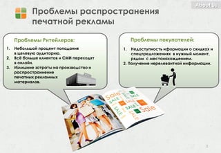 About Us
            Проблемы распространения
            печатной рекламы

     Проблемы Ритейлеров:                       Проблемы покупателей:
1.   Небольшой процент попадания           1.  Недоступность иформации о скидках и
     в целевую аудиторию.                      спецпредложениях в нужный момент,
2.   Всё больше клиентов и СМИ переходят       рядом с местонахождением.
     в онлайн.                             2. Получение нерелевантной информации.
3.   Излишние затраты на производство и
     распространиение
     печатных рекламных
     материалов.




                                                                               3
 