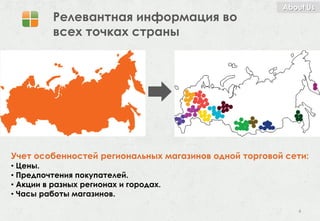 About Us
          Релевантная информация во
          всех точках страны




Учет особенностей региональных магазинов одной торговой сети:
• Цены.
• Предпочтения покупателей.
• Акции в разных регионах и городах.
• Часы работы магазинов.

                                                          4
 