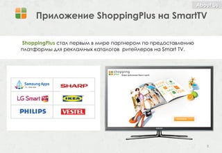 About Us

     Приложение ShoppingPlus на SmartTV

ShoppingPlus стал первым в мире партнером по предоставлению
платформы для рекламных каталогов ритейлеров на Smart TV.




                                                                 8
 