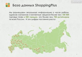 About Us

   База данных ShoppingPlus
Мы размещаем актуальную информацию о часах работы,
адресах магазинов и контактные сведения более чем 100 000
торговых точек в 500 городах, это более чем 700 ритейлеров
по всей России. И эти цифры постоянно растут.




                                                                9
 