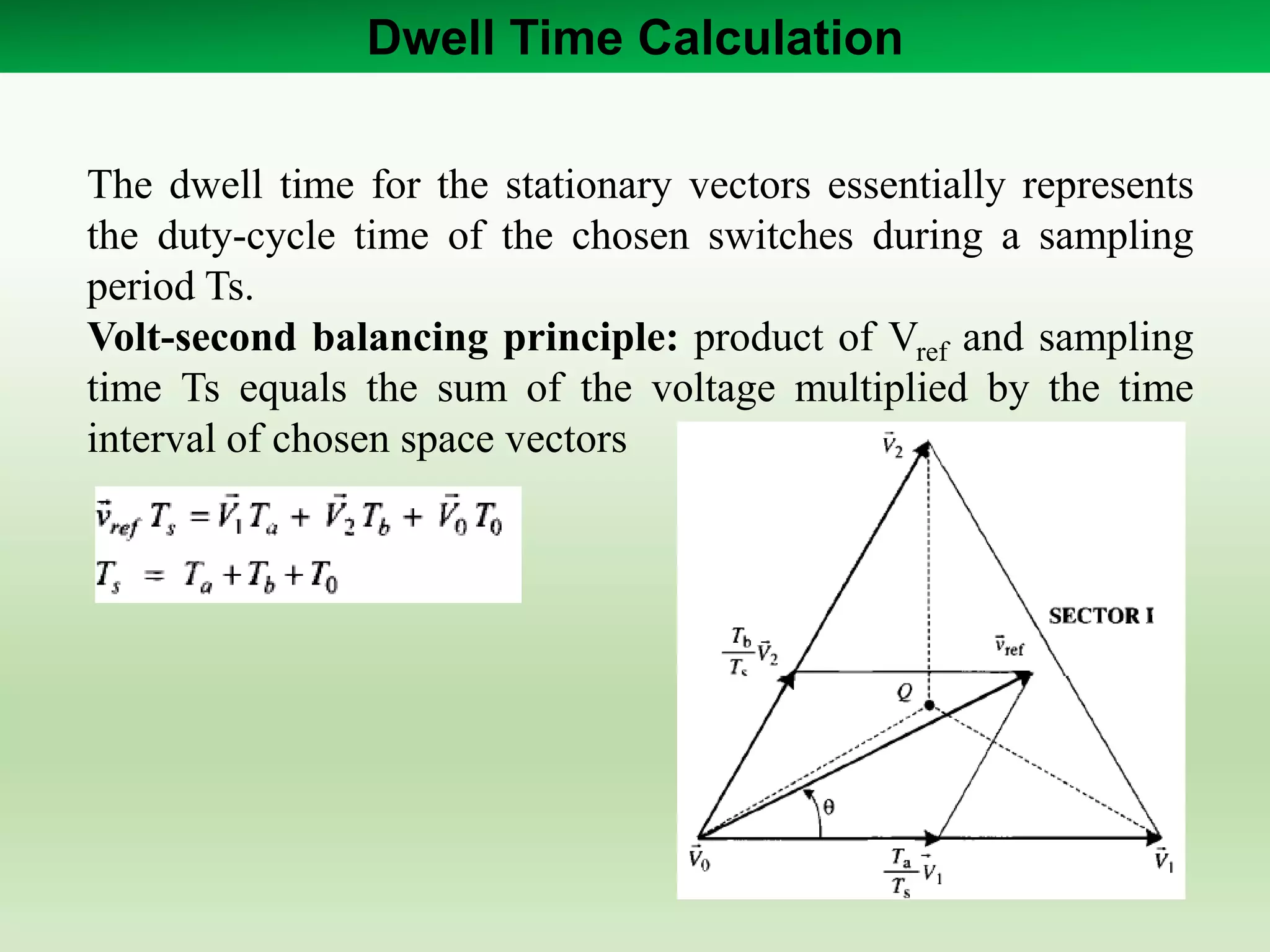 Dwell Time Calculation
The dwell time for the stationary vectors essentially represents
the duty-cycle time of the chosen switches during a sampling
period Ts.
Volt-second balancing principle: product of Vref and sampling
time Ts equals the sum of the voltage multiplied by the time
interval of chosen space vectors
 