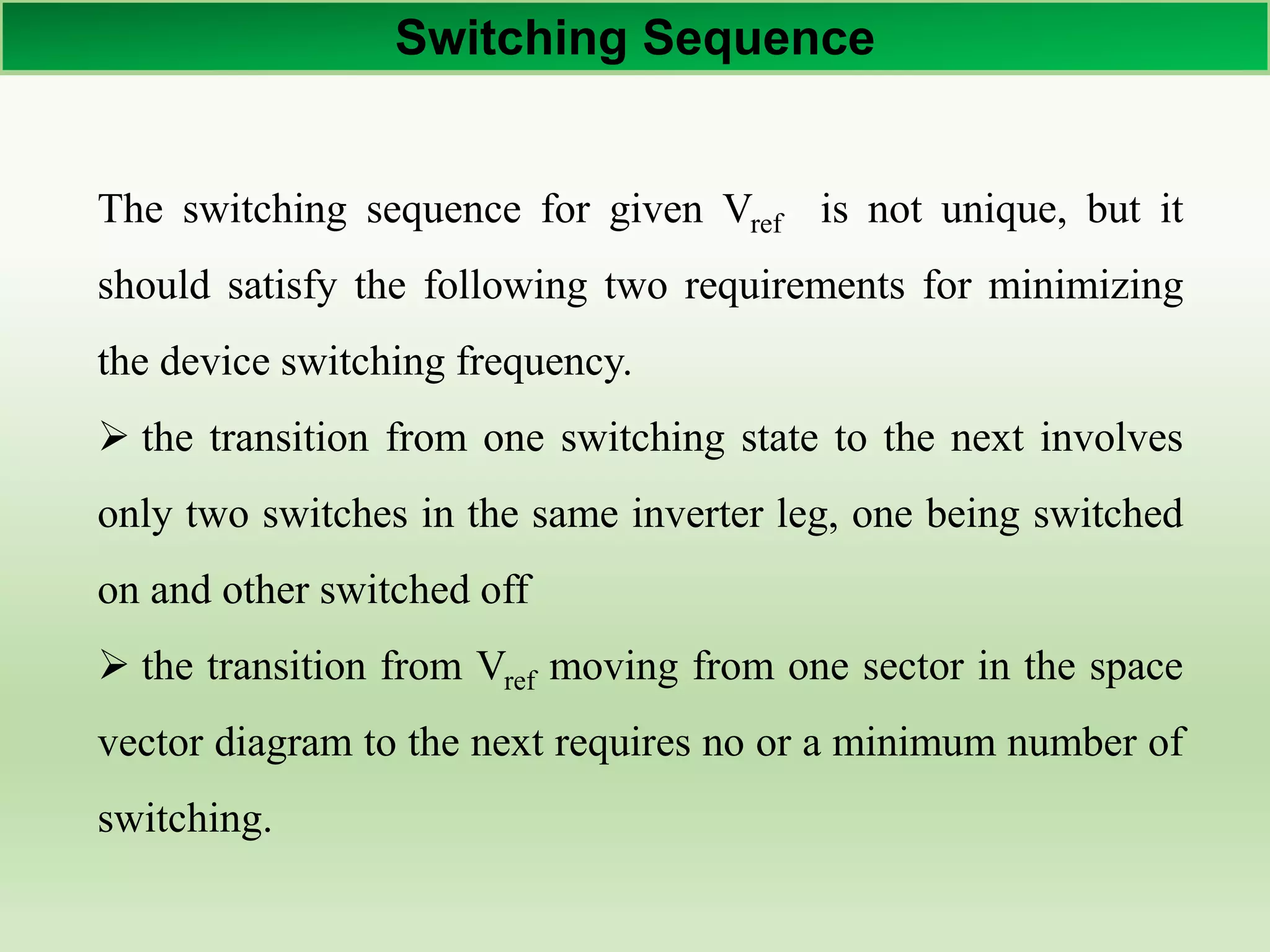 Switching Sequence
The switching sequence for given Vref is not unique, but it
should satisfy the following two requirements for minimizing
the device switching frequency.
 the transition from one switching state to the next involves
only two switches in the same inverter leg, one being switched
on and other switched off
 the transition from Vref moving from one sector in the space
vector diagram to the next requires no or a minimum number of
switching.
 