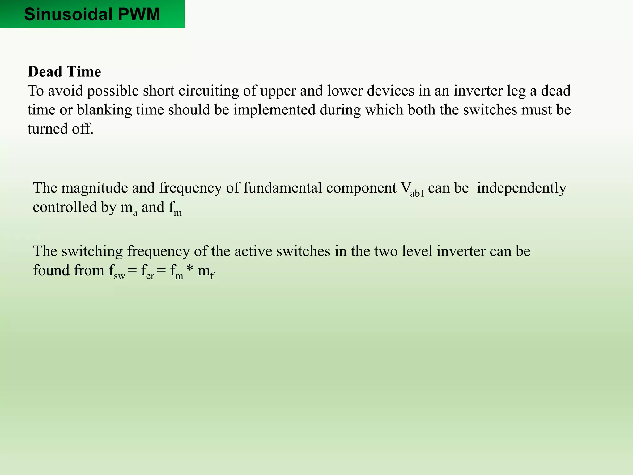 Sinusoidal PWM
Dead Time
To avoid possible short circuiting of upper and lower devices in an inverter leg a dead
time or blanking time should be implemented during which both the switches must be
turned off.
The switching frequency of the active switches in the two level inverter can be
found from fsw = fcr = fm * mf
The magnitude and frequency of fundamental component Vab1 can be independently
controlled by ma and fm
 