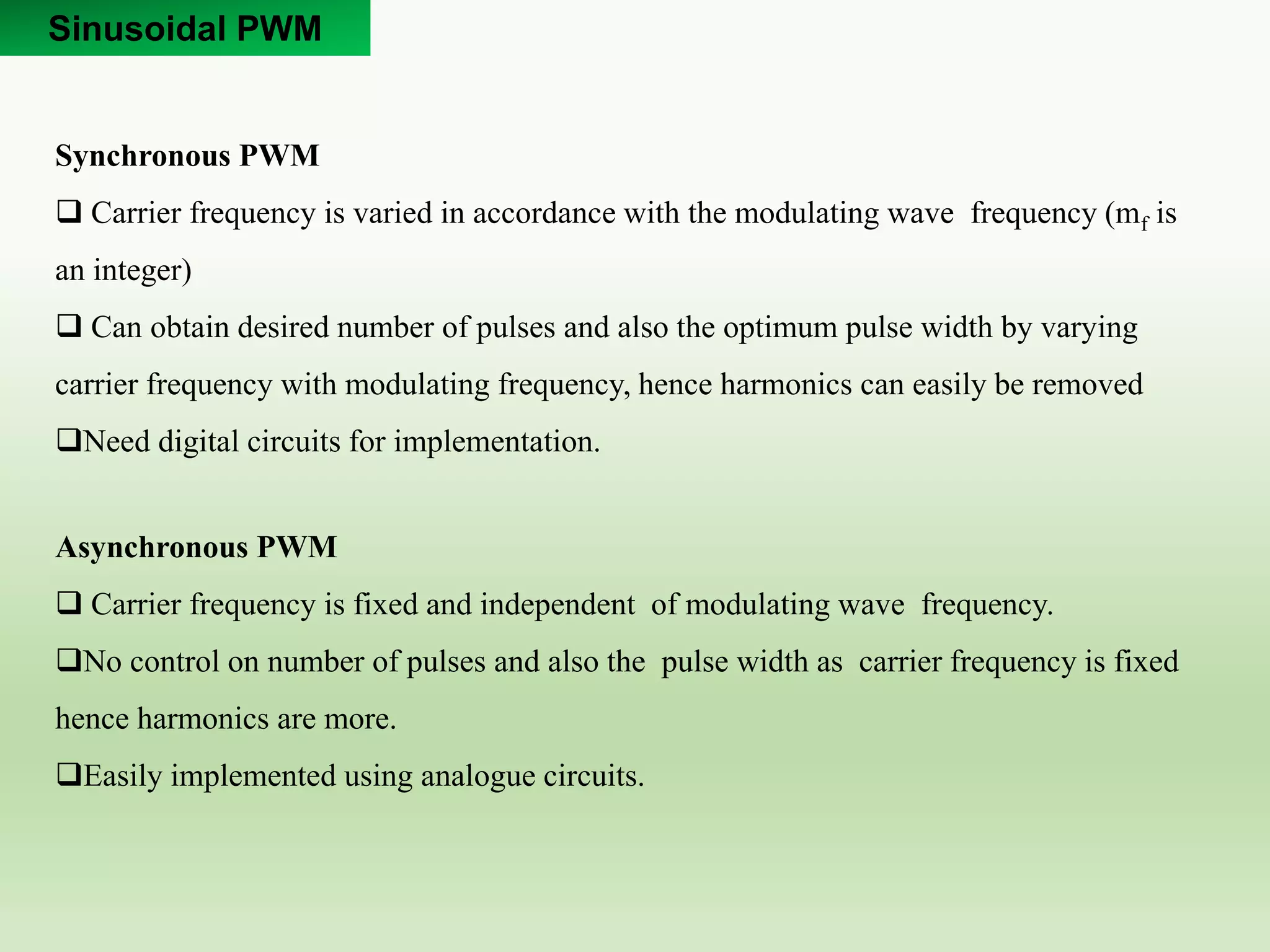 Sinusoidal PWM
Synchronous PWM
 Carrier frequency is varied in accordance with the modulating wave frequency (mf is
an integer)
 Can obtain desired number of pulses and also the optimum pulse width by varying
carrier frequency with modulating frequency, hence harmonics can easily be removed
Need digital circuits for implementation.
Asynchronous PWM
 Carrier frequency is fixed and independent of modulating wave frequency.
No control on number of pulses and also the pulse width as carrier frequency is fixed
hence harmonics are more.
Easily implemented using analogue circuits.
 