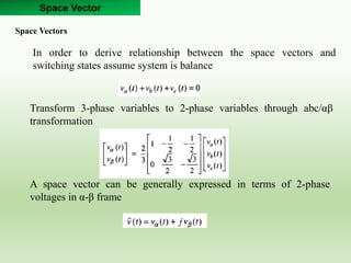 Space Vector
Space Vectors
In order to derive relationship between the space vectors and
switching states assume system is balance
Transform 3-phase variables to 2-phase variables through abc/αβ
transformation
A space vector can be generally expressed in terms of 2-phase
voltages in α-β frame
 