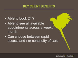 KEY CLIENT BENEFITS
• Able to book 24/7
• Able to see all available
appointments across a week /
month
• Can choose between rapid
access and / or continuity of care
 