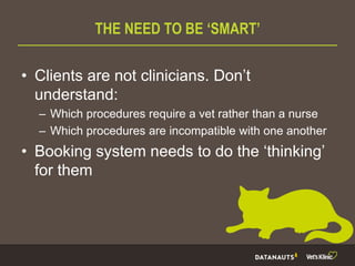 THE NEED TO BE ‘SMART’
• Clients are not clinicians. Don’t
understand:
– Which procedures require a vet rather than a nurse
– Which procedures are incompatible with one another
• Booking system needs to do the ‘thinking’
for them
 