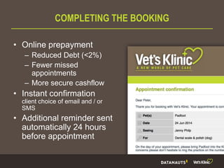 COMPLETING THE BOOKING
• Online prepayment
– Reduced Debt (<2%)
– Fewer missed
appointments
– More secure cashflow
• Instant confirmation
client choice of email and / or
SMS
• Additional reminder sent
automatically 24 hours
before appointment
 