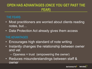 OPEN HAS ADVANTAGES (ONCE YOU GET PAST THE
FEAR)
• Most practitioners are worried about clients reading
notes, but…
• Data Protection Act already gives them access
THE FEARS
THE ADVANTAGES
• Encourages high standard of note writing
• Instantly changes the relationship between owner
and vet
– Openess = trust (empowering the owner)
• Reduces misunderstandings between staff &
owner
 