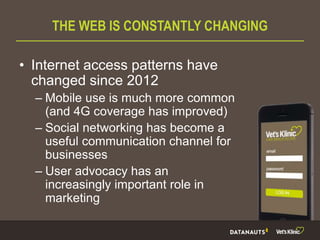 THE WEB IS CONSTANTLY CHANGING
• Internet access patterns have
changed since 2012
– Mobile use is much more common
(and 4G coverage has improved)
– Social networking has become a
useful communication channel for
businesses
– User advocacy has an
increasingly important role in
marketing
 