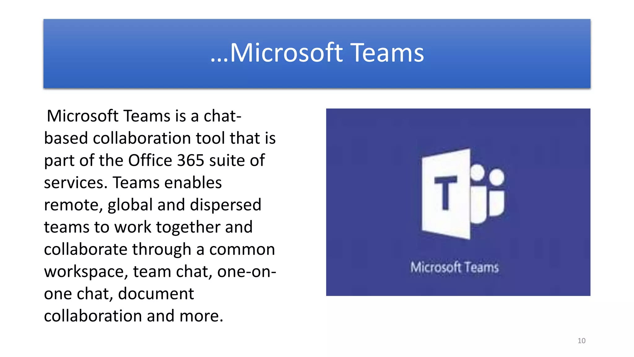 10
Microsoft Teams is a chat-
based collaboration tool that is
part of the Office 365 suite of
services. Teams enables
remote, global and dispersed
teams to work together and
collaborate through a common
workspace, team chat, one-on-
one chat, document
collaboration and more.
…Microsoft Teams
 