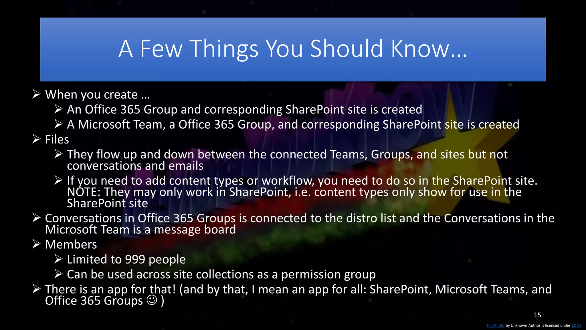 15
A Few Things You Should Know…
This Photo by Unknown Author is licensed under CC BY
 When you create …
 An Office 365 Group and corresponding SharePoint site is created
 A Microsoft Team, a Office 365 Group, and corresponding SharePoint site is created
 Files
 They flow up and down between the connected Teams, Groups, and sites but not
conversations and emails
 If you need to add content types or workflow, you need to do so in the SharePoint site.
NOTE: They may only work in SharePoint, i.e. content types only show for use in the
SharePoint site
 Conversations in Office 365 Groups is connected to the distro list and the Conversations in the
Microsoft Team is a message board
 Members
 Limited to 999 people
 Can be used across site collections as a permission group
 There is an app for that! (and by that, I mean an app for all: SharePoint, Microsoft Teams, and
Office 365 Groups  )
 