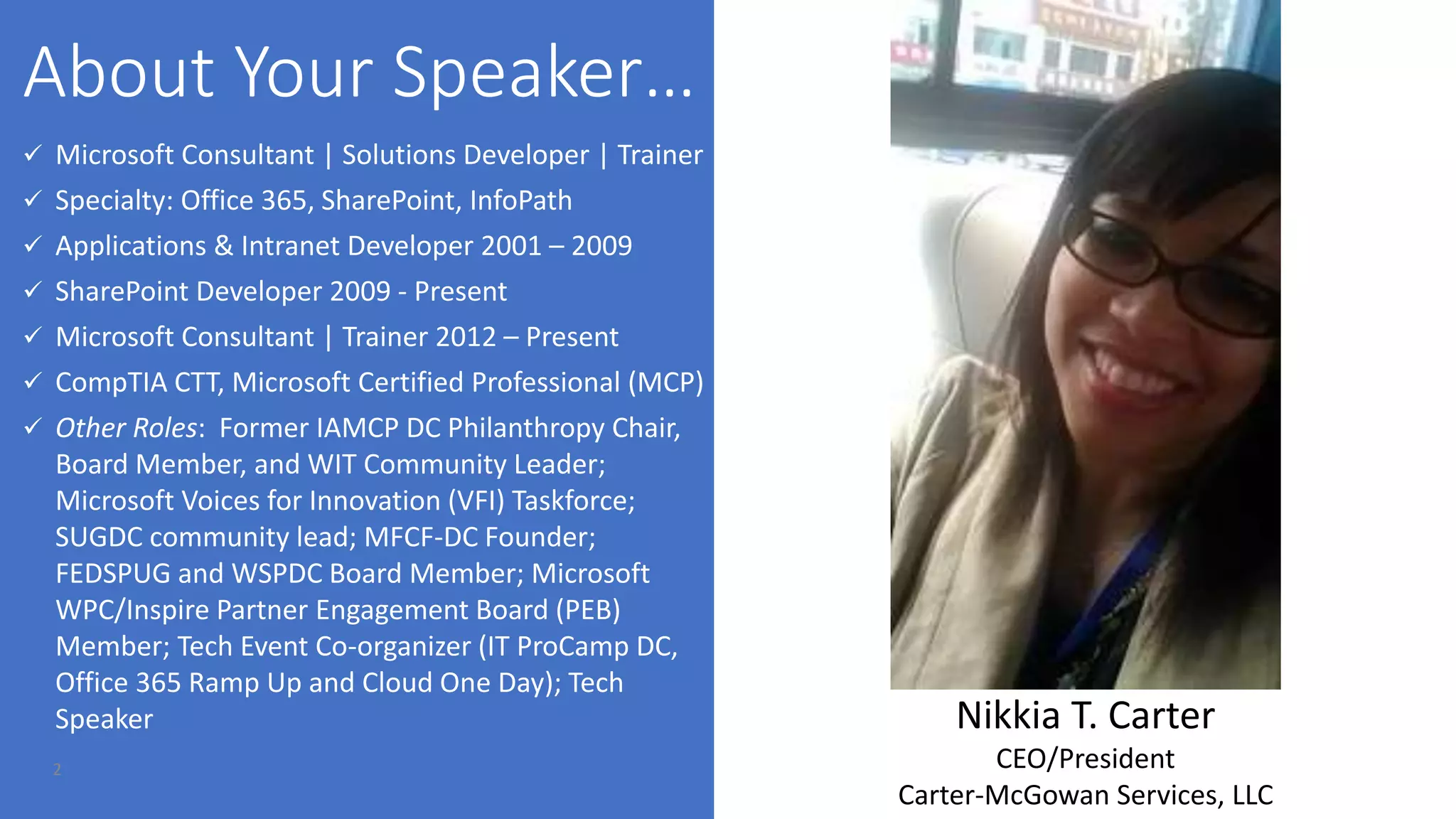 2
 Microsoft Consultant | Solutions Developer | Trainer
 Specialty: Office 365, SharePoint, InfoPath
 Applications & Intranet Developer 2001 – 2009
 SharePoint Developer 2009 - Present
 Microsoft Consultant | Trainer 2012 – Present
 CompTIA CTT, Microsoft Certified Professional (MCP)
 Other Roles: Former IAMCP DC Philanthropy Chair,
Board Member, and WIT Community Leader;
Microsoft Voices for Innovation (VFI) Taskforce;
SUGDC community lead; MFCF-DC Founder;
FEDSPUG and WSPDC Board Member; Microsoft
WPC/Inspire Partner Engagement Board (PEB)
Member; Tech Event Co-organizer (IT ProCamp DC,
Office 365 Ramp Up and Cloud One Day); Tech
Speaker Nikkia T. Carter
CEO/President
Carter-McGowan Services, LLC
 