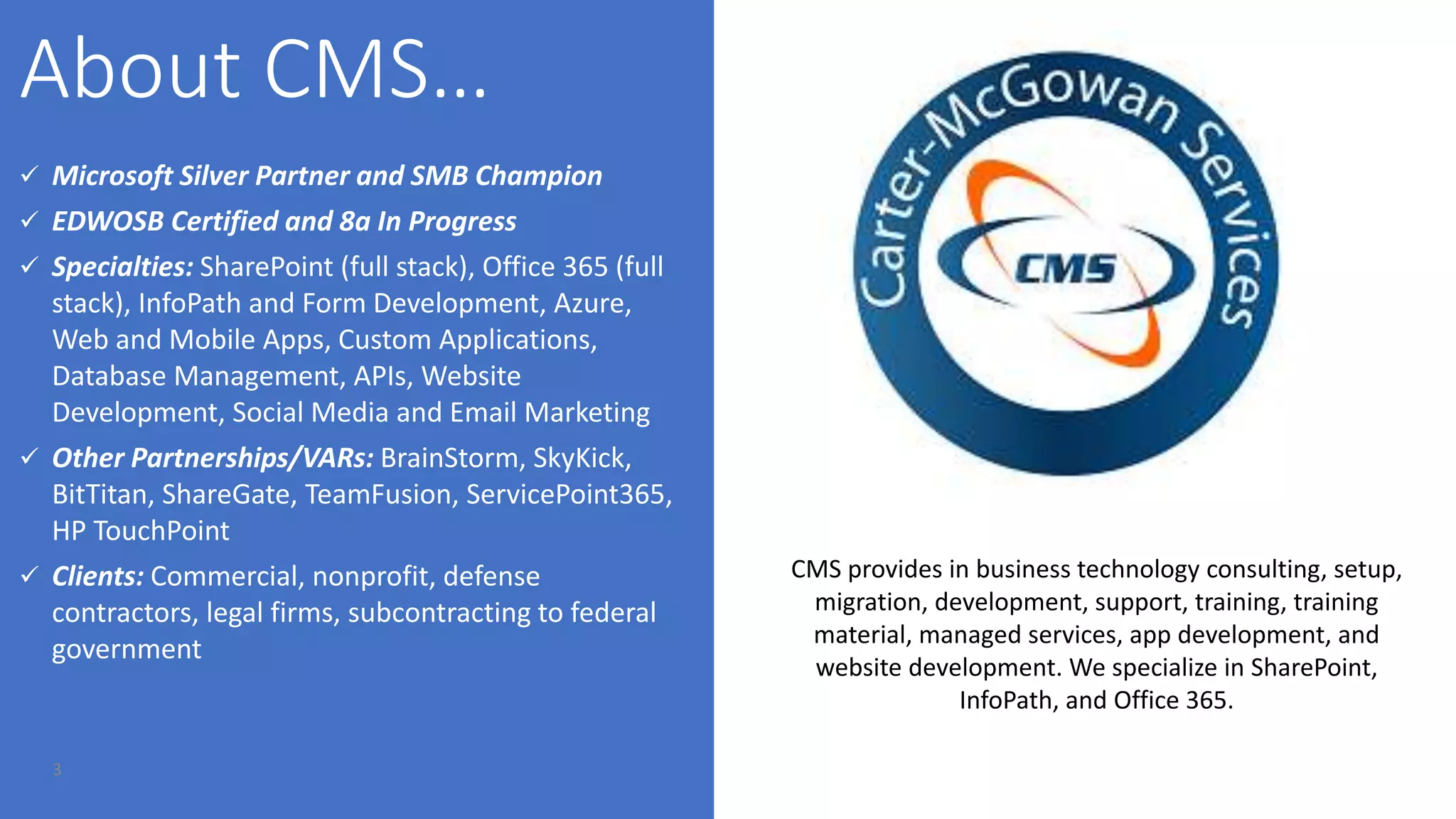 3
 Microsoft Silver Partner and SMB Champion
 EDWOSB Certified and 8a In Progress
 Specialties: SharePoint (full stack), Office 365 (full
stack), InfoPath and Form Development, Azure,
Web and Mobile Apps, Custom Applications,
Database Management, APIs, Website
Development, Social Media and Email Marketing
 Other Partnerships/VARs: BrainStorm, SkyKick,
BitTitan, ShareGate, TeamFusion, ServicePoint365,
HP TouchPoint
 Clients: Commercial, nonprofit, defense
contractors, legal firms, subcontracting to federal
government
CMS provides in business technology consulting, setup,
migration, development, support, training, training
material, managed services, app development, and
website development. We specialize in SharePoint,
InfoPath, and Office 365.
 