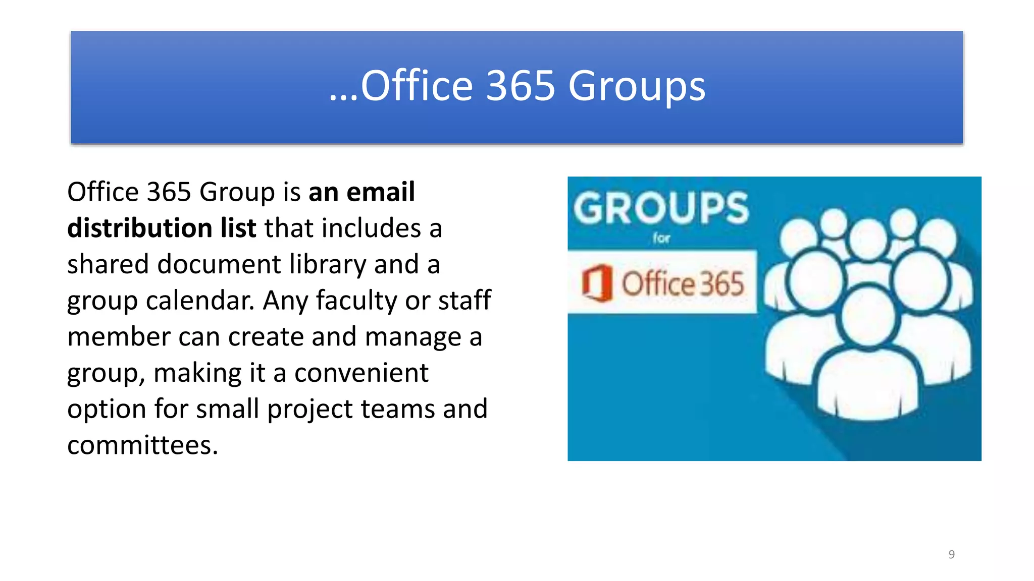 9
Office 365 Group is an email
distribution list that includes a
shared document library and a
group calendar. Any faculty or staff
member can create and manage a
group, making it a convenient
option for small project teams and
committees.
…Office 365 Groups
 