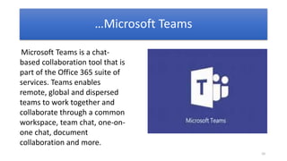10
Microsoft Teams is a chat-
based collaboration tool that is
part of the Office 365 suite of
services. Teams enables
remote, global and dispersed
teams to work together and
collaborate through a common
workspace, team chat, one-on-
one chat, document
collaboration and more.
…Microsoft Teams
 