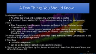 15
A Few Things You Should Know…
This Photo by Unknown Author is licensed under CC BY
 When you create …
 An Office 365 Group and corresponding SharePoint site is created
 A Microsoft Team, a Office 365 Group, and corresponding SharePoint site is created
 Files
 They flow up and down between the connected Teams, Groups, and sites but not
conversations and emails
 If you need to add content types or workflow, you need to do so in the SharePoint site.
NOTE: They may only work in SharePoint, i.e. content types only show for use in the
SharePoint site
 Conversations in Office 365 Groups is connected to the distro list and the Conversations in the
Microsoft Team is a message board
 Members
 Limited to 999 people
 Can be used across site collections as a permission group
 There is an app for that! (and by that, I mean an app for all: SharePoint, Microsoft Teams, and
Office 365 Groups  )
 