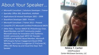 2
 Microsoft Consultant | Solutions Developer | Trainer
 Specialty: Office 365, SharePoint, InfoPath
 Applications & Intranet Developer 2001 – 2009
 SharePoint Developer 2009 - Present
 Microsoft Consultant | Trainer 2012 – Present
 CompTIA CTT, Microsoft Certified Professional (MCP)
 Other Roles: Former IAMCP DC Philanthropy Chair,
Board Member, and WIT Community Leader;
Microsoft Voices for Innovation (VFI) Taskforce;
SUGDC community lead; MFCF-DC Founder;
FEDSPUG and WSPDC Board Member; Microsoft
WPC/Inspire Partner Engagement Board (PEB)
Member; Tech Event Co-organizer (IT ProCamp DC,
Office 365 Ramp Up and Cloud One Day); Tech
Speaker Nikkia T. Carter
CEO/President
Carter-McGowan Services, LLC
 