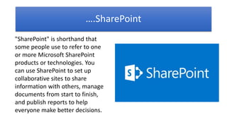 ….SharePoint
"SharePoint" is shorthand that
some people use to refer to one
or more Microsoft SharePoint
products or technologies. You
can use SharePoint to set up
collaborative sites to share
information with others, manage
documents from start to finish,
and publish reports to help
everyone make better decisions.
 
