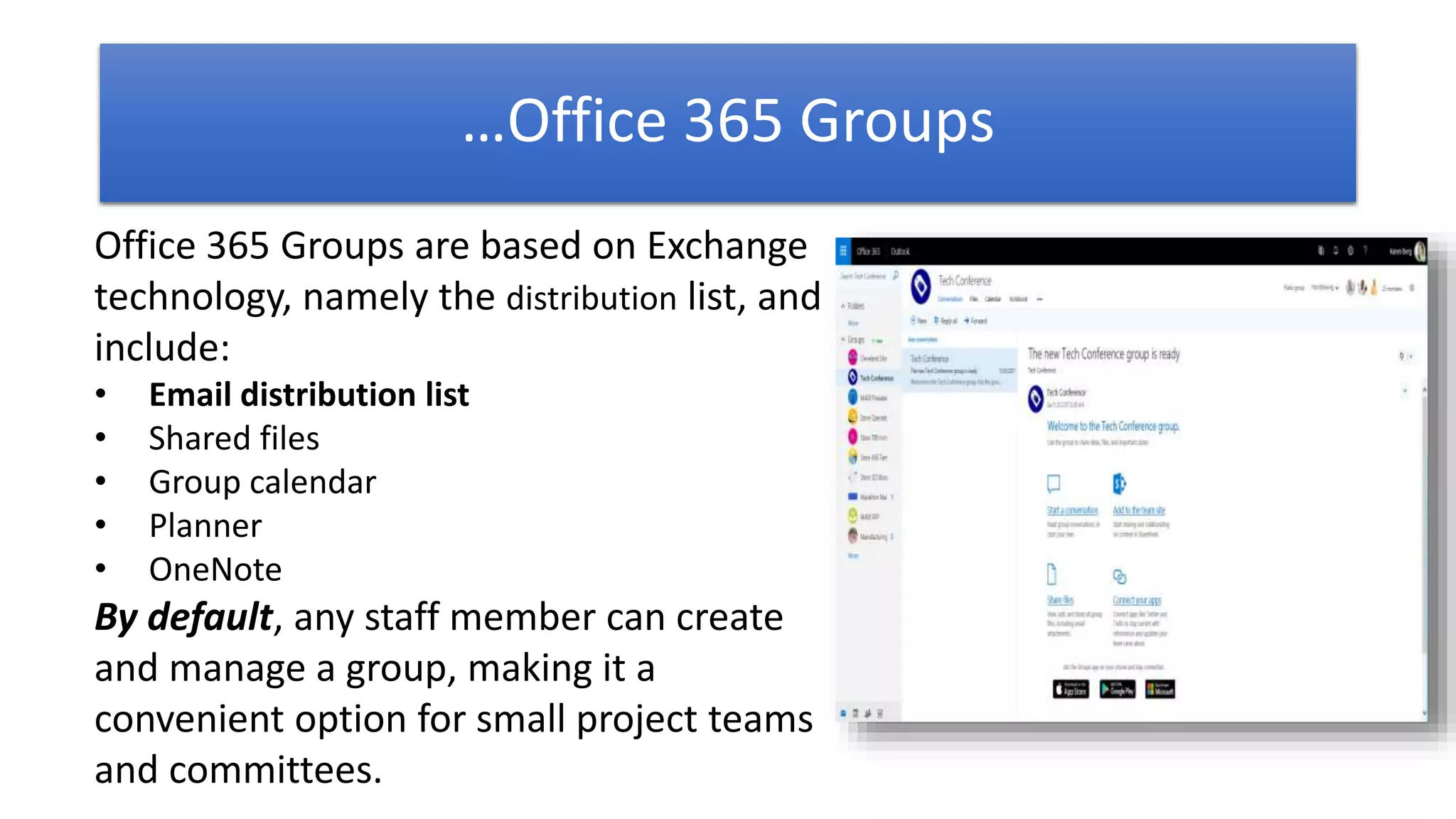Office 365 Groups are based on Exchange
technology, namely the distribution list, and
include:
• Email distribution list
• Shared files
• Group calendar
• Planner
• OneNote
By default, any staff member can create
and manage a group, making it a
convenient option for small project teams
and committees.
…Office 365 Groups
 