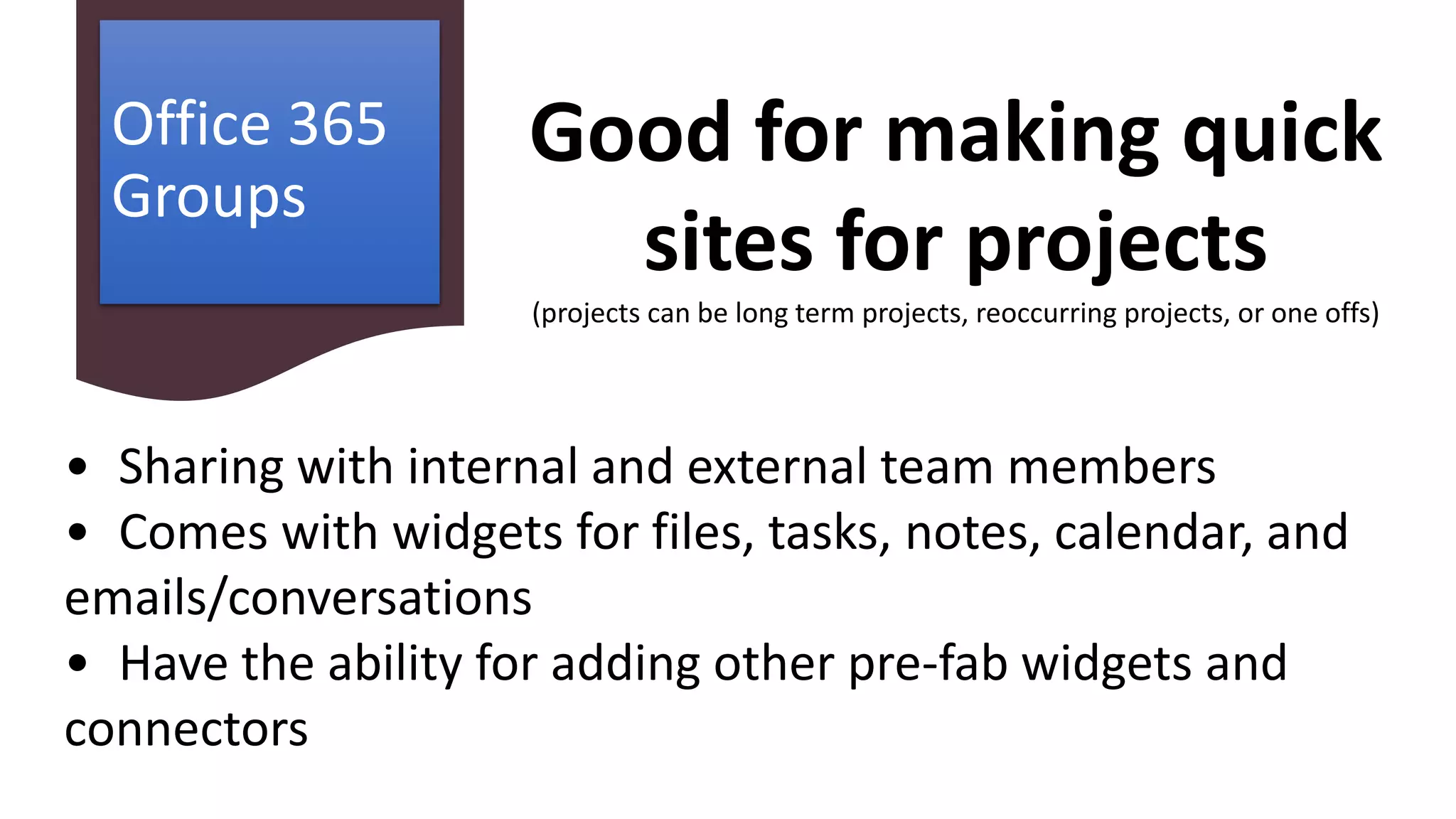 Office 365
Groups
• Sharing with internal and external team members
• Comes with widgets for files, tasks, notes, calendar, and
emails/conversations
• Have the ability for adding other pre-fab widgets and
connectors
Good for making quick
sites for projects
(projects can be long term projects, reoccurring projects, or one offs)
 