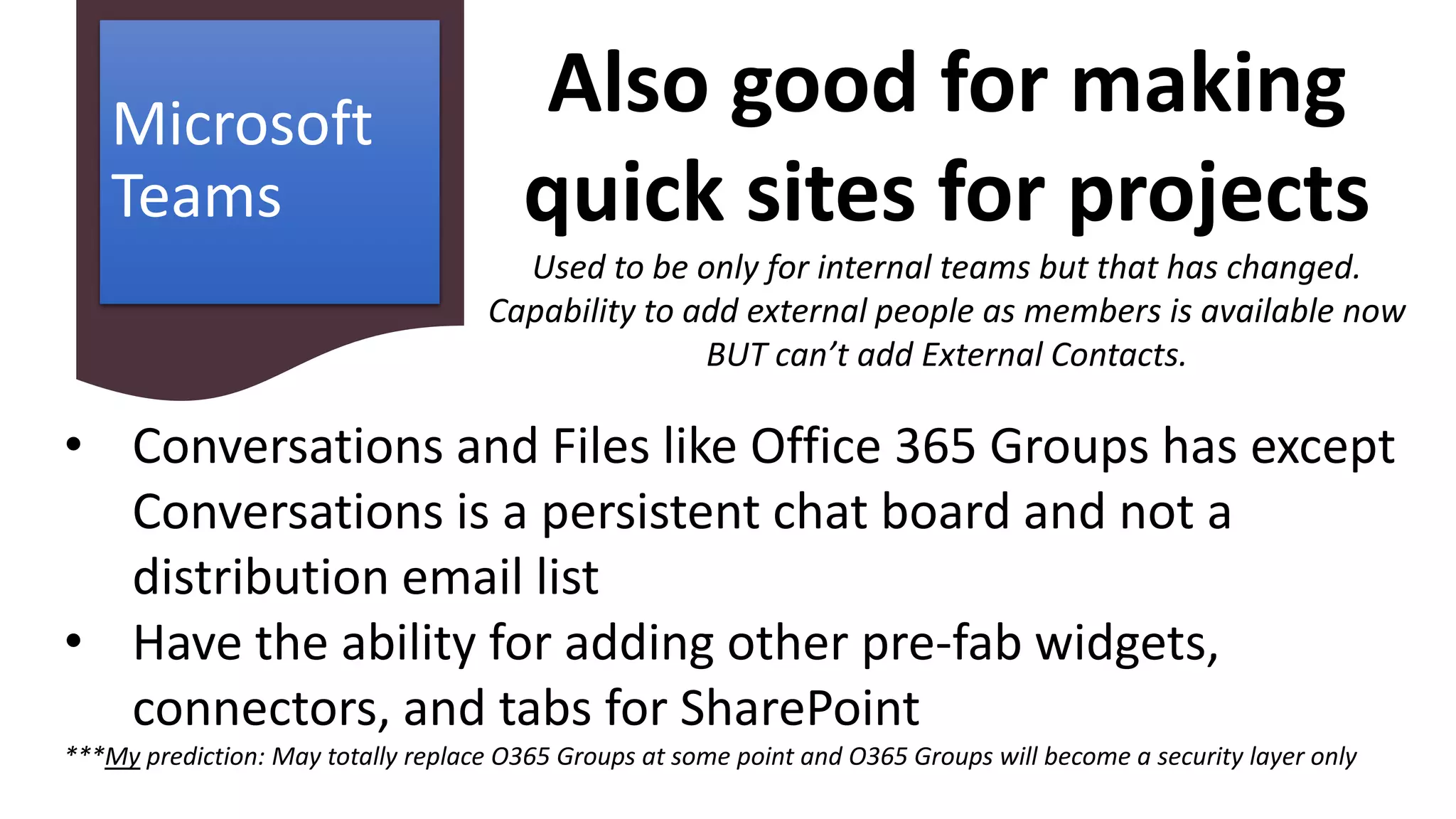 Microsoft
Teams
• Conversations and Files like Office 365 Groups has except
Conversations is a persistent chat board and not a
distribution email list
• Have the ability for adding other pre-fab widgets,
connectors, and tabs for SharePoint
***My prediction: May totally replace O365 Groups at some point and O365 Groups will become a security layer only
Also good for making
quick sites for projects
Used to be only for internal teams but that has changed.
Capability to add external people as members is available now
BUT can’t add External Contacts.
 