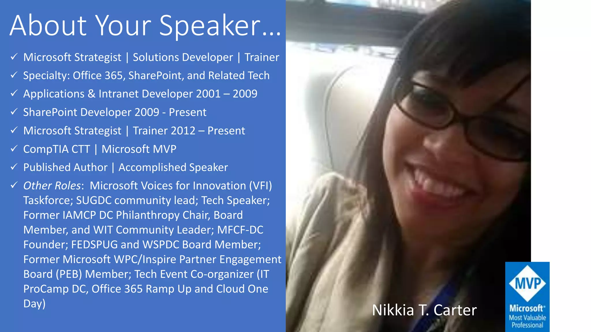  Microsoft Strategist | Solutions Developer | Trainer
 Specialty: Office 365, SharePoint, and Related Tech
 Applications & Intranet Developer 2001 – 2009
 SharePoint Developer 2009 - Present
 Microsoft Strategist | Trainer 2012 – Present
 CompTIA CTT | Microsoft MVP
 Published Author | Accomplished Speaker
 Other Roles: Microsoft Voices for Innovation (VFI)
Taskforce; SUGDC community lead; Tech Speaker;
Former IAMCP DC Philanthropy Chair, Board
Member, and WIT Community Leader; MFCF-DC
Founder; FEDSPUG and WSPDC Board Member;
Former Microsoft WPC/Inspire Partner Engagement
Board (PEB) Member; Tech Event Co-organizer (IT
ProCamp DC, Office 365 Ramp Up and Cloud One
Day)
Nikkia T. Carter
 