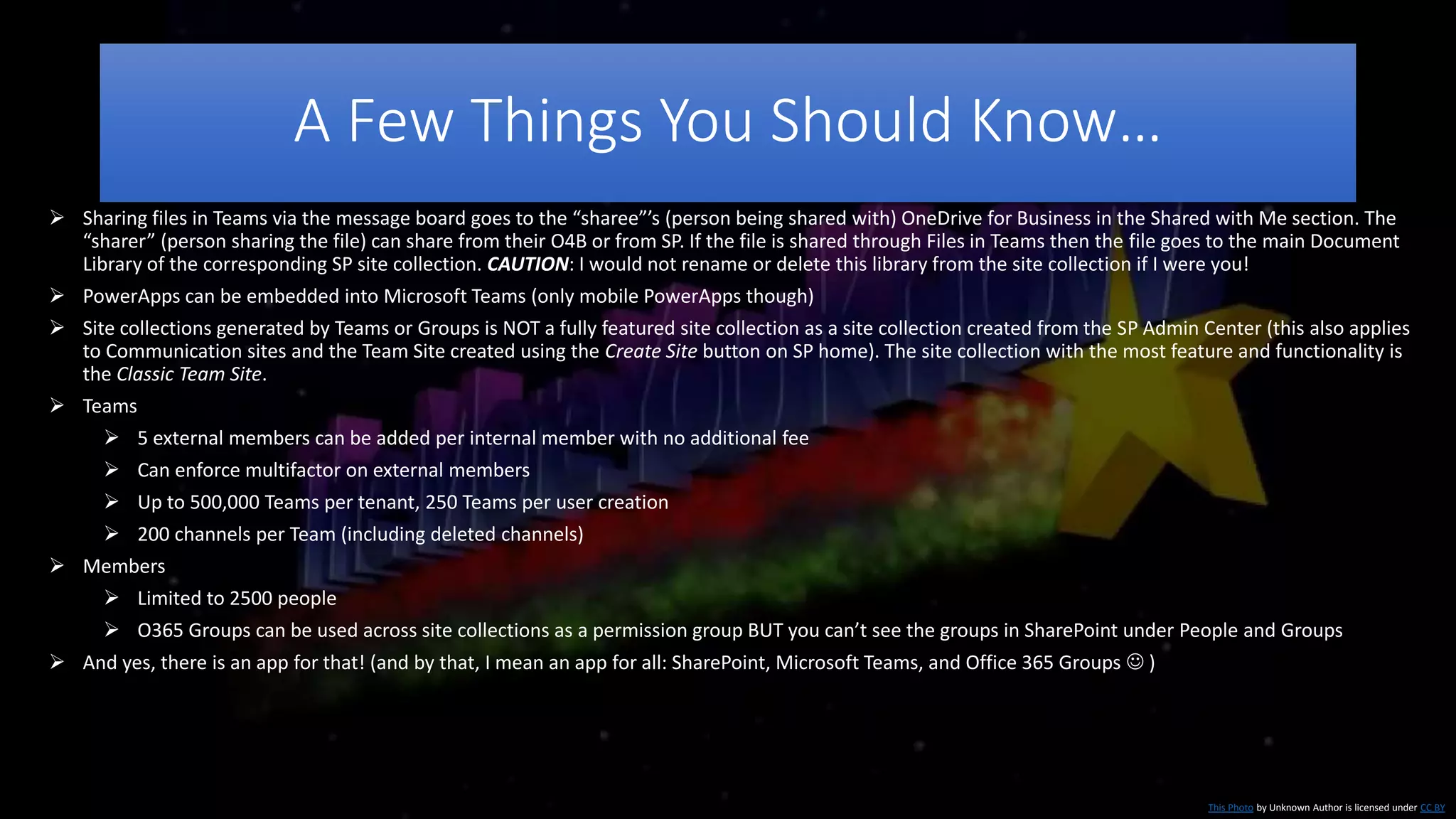 A Few Things You Should Know…
This Photo by Unknown Author is licensed under CC BY
 Sharing files in Teams via the message board goes to the “sharee”’s (person being shared with) OneDrive for Business in the Shared with Me section. The
“sharer” (person sharing the file) can share from their O4B or from SP. If the file is shared through Files in Teams then the file goes to the main Document
Library of the corresponding SP site collection. CAUTION: I would not rename or delete this library from the site collection if I were you!
 PowerApps can be embedded into Microsoft Teams (only mobile PowerApps though)
 Site collections generated by Teams or Groups is NOT a fully featured site collection as a site collection created from the SP Admin Center (this also applies
to Communication sites and the Team Site created using the Create Site button on SP home). The site collection with the most feature and functionality is
the Classic Team Site.
 Teams
 5 external members can be added per internal member with no additional fee
 Can enforce multifactor on external members
 Up to 500,000 Teams per tenant, 250 Teams per user creation
 200 channels per Team (including deleted channels)
 Members
 Limited to 2500 people
 O365 Groups can be used across site collections as a permission group BUT you can’t see the groups in SharePoint under People and Groups
 And yes, there is an app for that! (and by that, I mean an app for all: SharePoint, Microsoft Teams, and Office 365 Groups  )
 